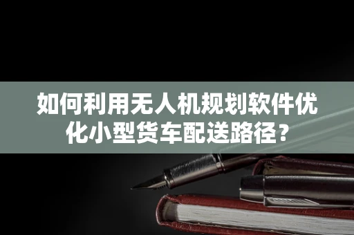 如何利用无人机规划软件优化小型货车配送路径？