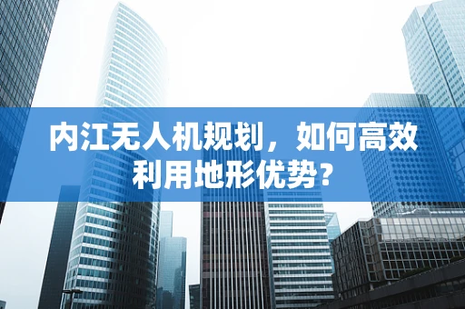 内江无人机规划，如何高效利用地形优势？