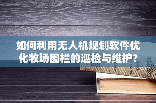 如何利用无人机规划软件优化牧场围栏的巡检与维护？