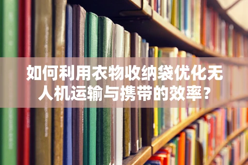 如何利用衣物收纳袋优化无人机运输与携带的效率？