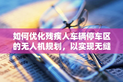 如何优化残疾人车辆停车区的无人机规划，以实现无缝辅助服务？