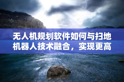 无人机规划软件如何与扫地机器人技术融合，实现更高效的清洁作业？