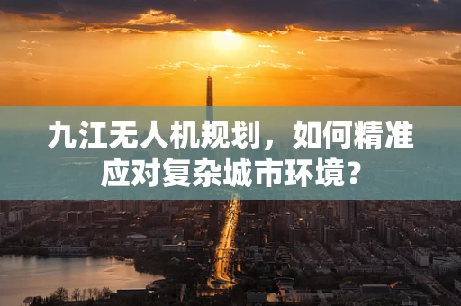 九江无人机规划，如何精准应对复杂城市环境？