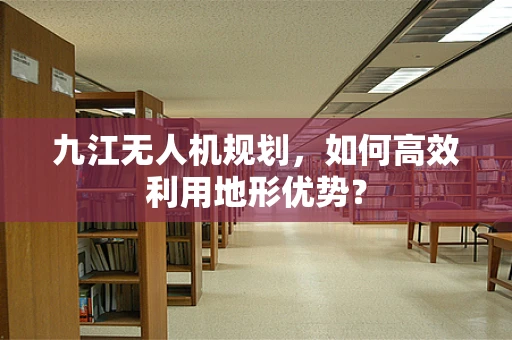 九江无人机规划，如何高效利用地形优势？