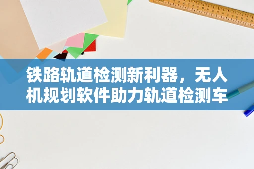 铁路轨道检测新利器，无人机规划软件助力轨道检测车