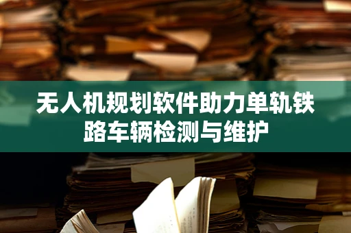 无人机规划软件助力单轨铁路车辆检测与维护