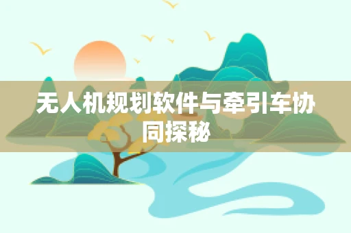 无人机规划软件与牵引车协同探秘