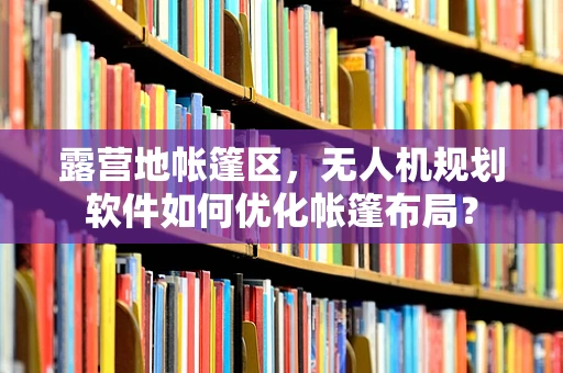 露营地帐篷区，无人机规划软件如何优化帐篷布局？